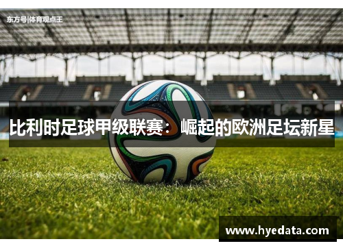 比利时足球甲级联赛:崛起的欧洲足坛新星 比利时足球甲级联赛:崛起的欧洲足坛新星