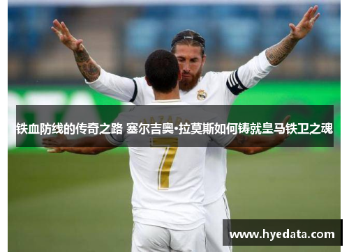 铁血防线的传奇之路 塞尔吉奥·拉莫斯如何铸就皇马铁卫之魂 铁血防线的传奇之路 塞尔吉奥·拉莫斯如何铸就皇马铁卫之魂